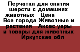 Перчатка для снятия шерсти с домашних животных › Цена ­ 100 - Все города Животные и растения » Аксесcуары и товары для животных   . Иркутская обл.